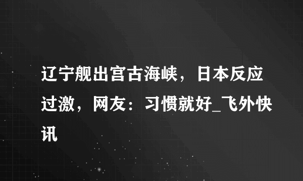 辽宁舰出宫古海峡，日本反应过激，网友：习惯就好_飞外快讯