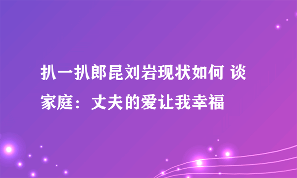 扒一扒郎昆刘岩现状如何 谈家庭：丈夫的爱让我幸福