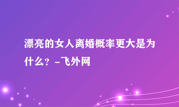 漂亮的女人离婚概率更大是为什么？-飞外网