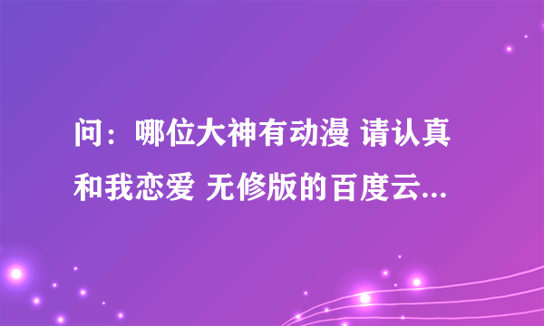 问：哪位大神有动漫 请认真和我恋爱 无修版的百度云链接，不要是压缩的，谢谢