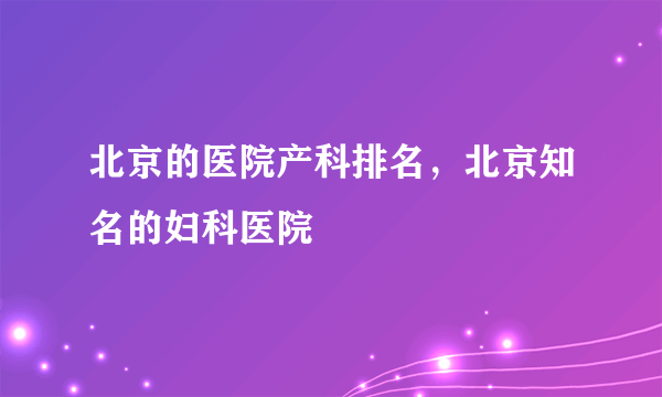 北京的医院产科排名，北京知名的妇科医院