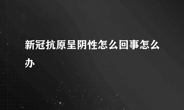 新冠抗原呈阴性怎么回事怎么办