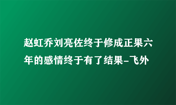 赵虹乔刘亮佐终于修成正果六年的感情终于有了结果-飞外