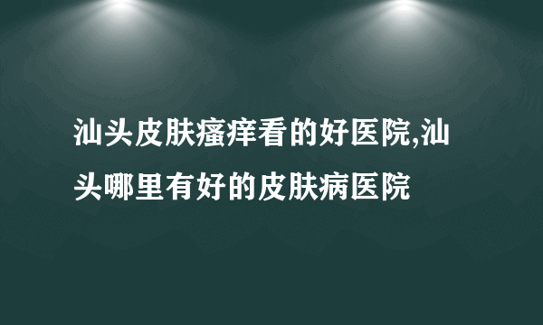 汕头皮肤瘙痒看的好医院,汕头哪里有好的皮肤病医院