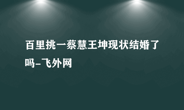 百里挑一蔡慧王坤现状结婚了吗-飞外网