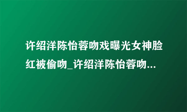 许绍洋陈怡蓉吻戏曝光女神脸红被偷吻_许绍洋陈怡蓉吻戏_飞外网