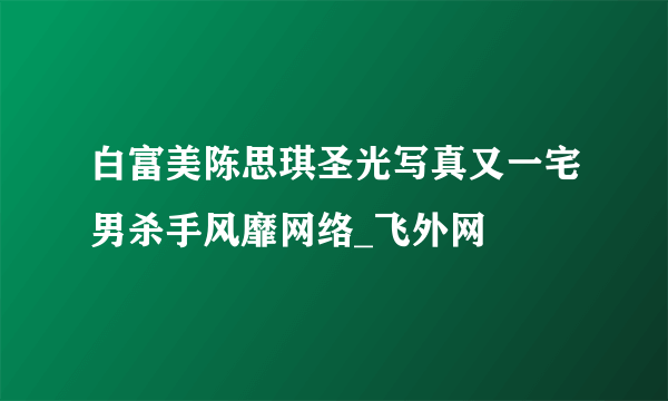 白富美陈思琪圣光写真又一宅男杀手风靡网络_飞外网