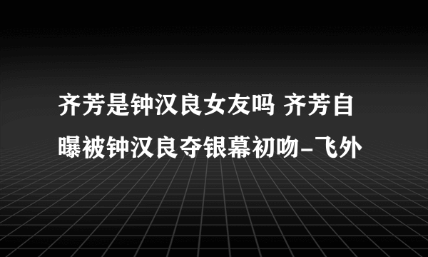 齐芳是钟汉良女友吗 齐芳自曝被钟汉良夺银幕初吻-飞外