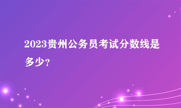 2023贵州公务员考试分数线是多少？