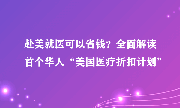 赴美就医可以省钱？全面解读首个华人“美国医疗折扣计划”