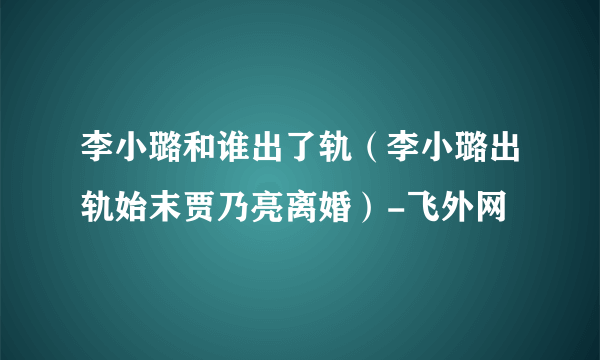 李小璐和谁出了轨（李小璐出轨始末贾乃亮离婚）-飞外网