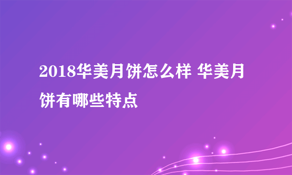 2018华美月饼怎么样 华美月饼有哪些特点