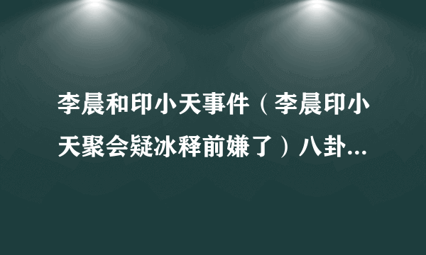 李晨和印小天事件（李晨印小天聚会疑冰释前嫌了）八卦_飞外网