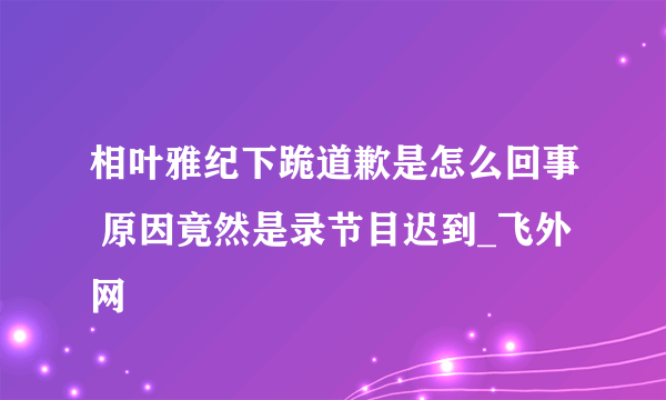 相叶雅纪下跪道歉是怎么回事 原因竟然是录节目迟到_飞外网