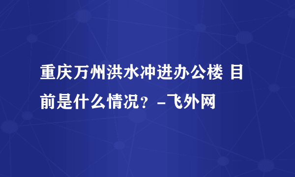 重庆万州洪水冲进办公楼 目前是什么情况？-飞外网