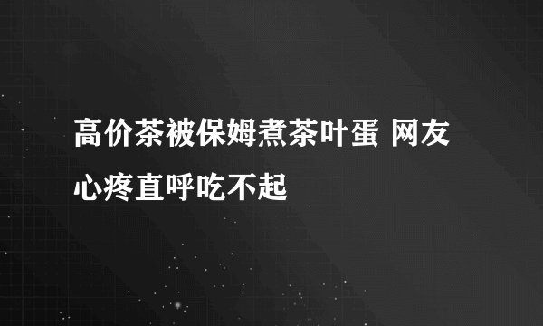 高价茶被保姆煮茶叶蛋 网友心疼直呼吃不起