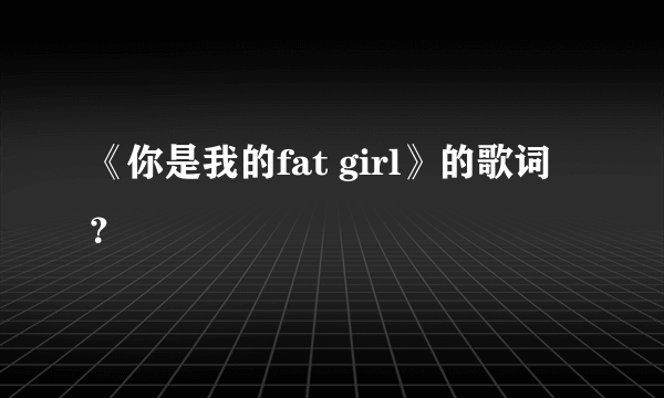 《你是我的fat girl》的歌词？