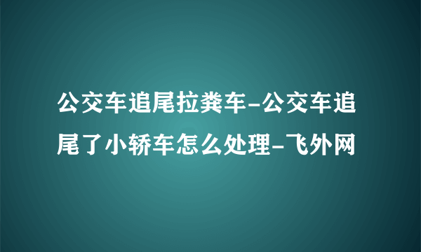 公交车追尾拉粪车-公交车追尾了小轿车怎么处理-飞外网