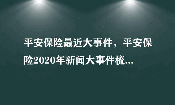 平安保险最近大事件，平安保险2020年新闻大事件梳理_飞外