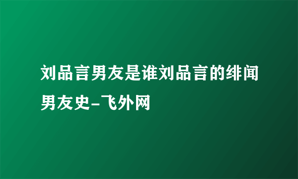 刘品言男友是谁刘品言的绯闻男友史-飞外网