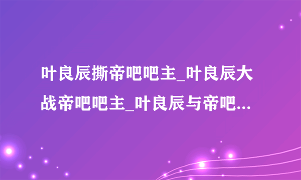 叶良辰撕帝吧吧主_叶良辰大战帝吧吧主_叶良辰与帝吧吧主事件始末-你知道吗