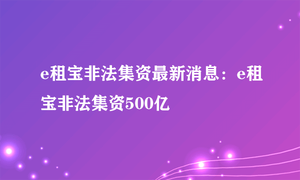 e租宝非法集资最新消息：e租宝非法集资500亿