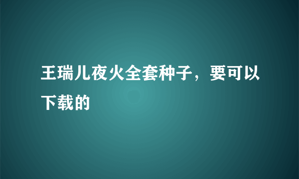 王瑞儿夜火全套种子，要可以下载的