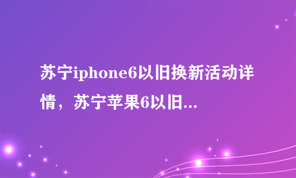 苏宁iphone6以旧换新活动详情，苏宁苹果6以旧换新流程？