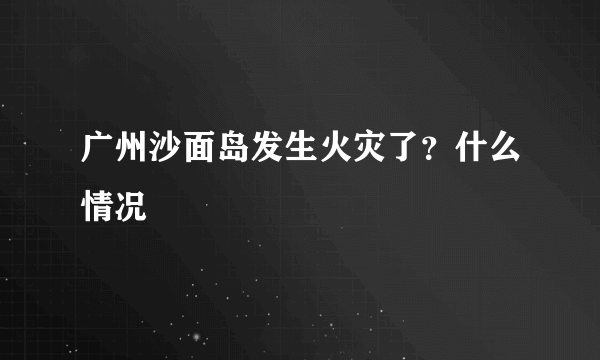 广州沙面岛发生火灾了？什么情况