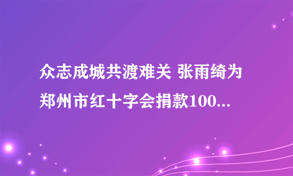 众志成城共渡难关 张雨绮为郑州市红十字会捐款100万元|郑州市|红十字会