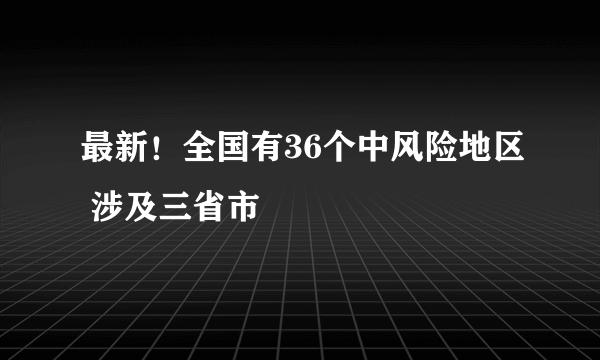 最新！全国有36个中风险地区 涉及三省市