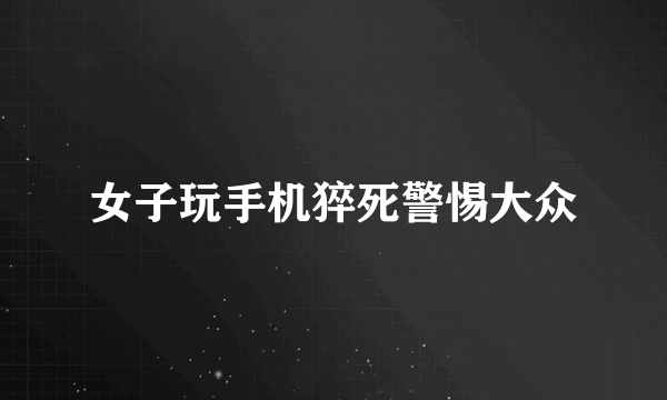 女子玩手机猝死警惕大众