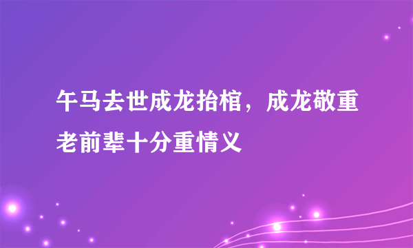 午马去世成龙抬棺，成龙敬重老前辈十分重情义 