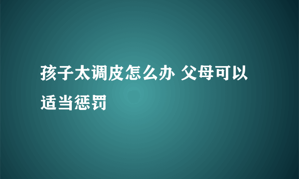 孩子太调皮怎么办 父母可以适当惩罚