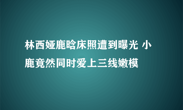 林西娅鹿晗床照遭到曝光 小鹿竟然同时爱上三线嫩模