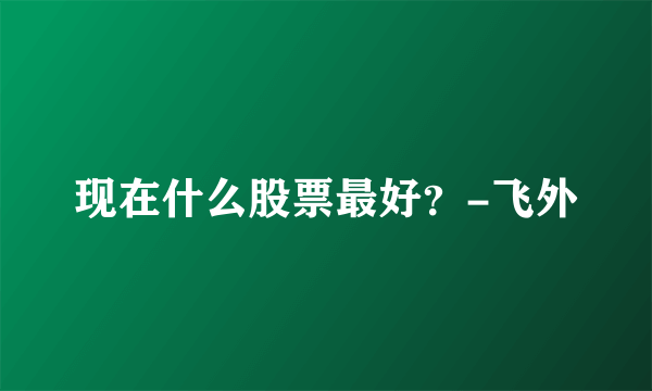 现在什么股票最好？-飞外