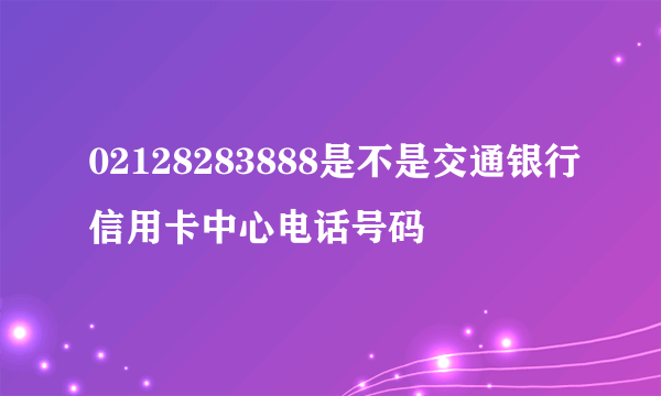 02128283888是不是交通银行信用卡中心电话号码