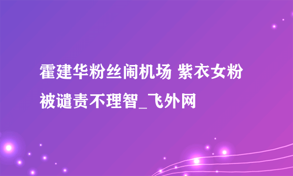 霍建华粉丝闹机场 紫衣女粉被谴责不理智_飞外网