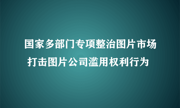 国家多部门专项整治图片市场 打击图片公司滥用权利行为