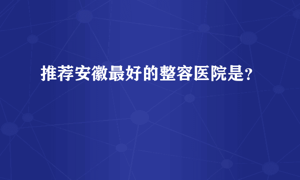 推荐安徽最好的整容医院是？