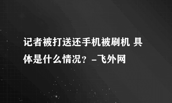 记者被打送还手机被刷机 具体是什么情况？-飞外网