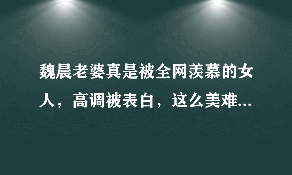 魏晨老婆真是被全网羡慕的女人，高调被表白，这么美难怪被宠，你觉得呢？