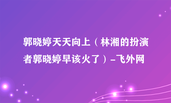 郭晓婷天天向上（林湘的扮演者郭晓婷早该火了）-飞外网