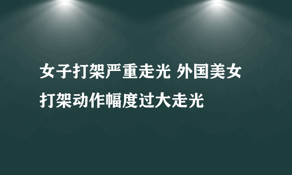 女子打架严重走光 外国美女打架动作幅度过大走光