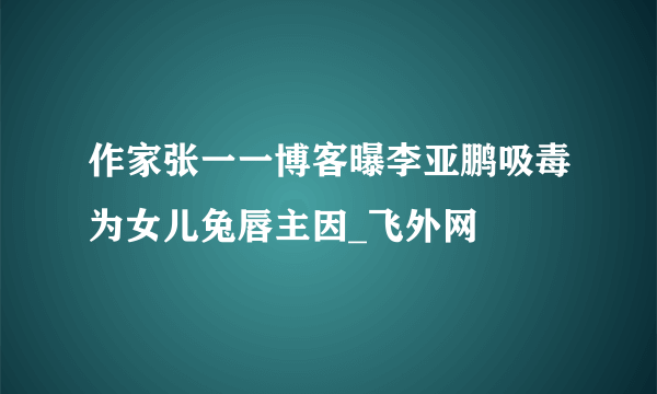 作家张一一博客曝李亚鹏吸毒为女儿兔唇主因_飞外网