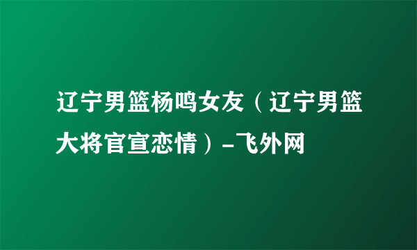 辽宁男篮杨鸣女友（辽宁男篮大将官宣恋情）-飞外网