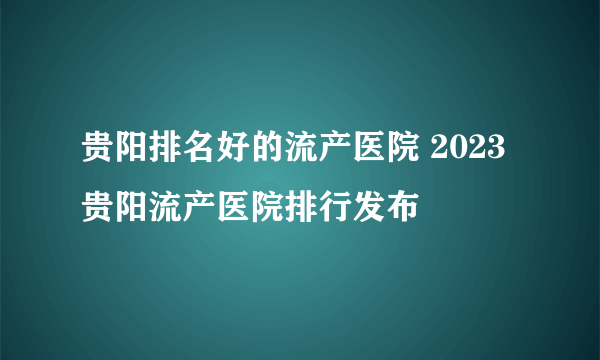 贵阳排名好的流产医院 2023贵阳流产医院排行发布