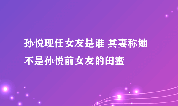 孙悦现任女友是谁 其妻称她不是孙悦前女友的闺蜜