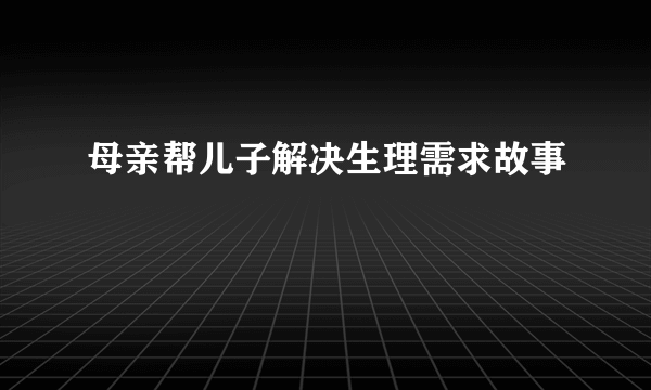 母亲帮儿子解决生理需求故事