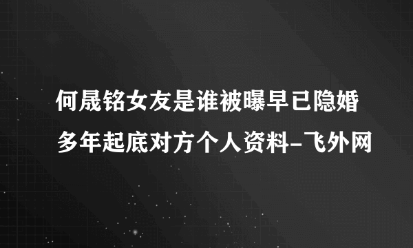 何晟铭女友是谁被曝早已隐婚多年起底对方个人资料-飞外网